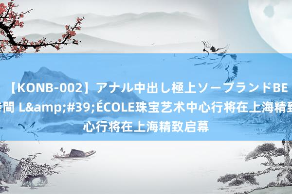 【KONB-002】アナル中出し極上ソープランドBEST4時間 L&#39;ÉCOLE珠宝艺术中心行将在上海精致启幕