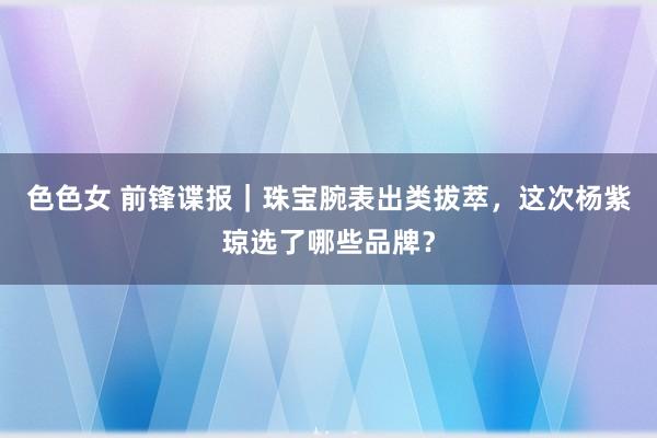 色色女 前锋谍报｜珠宝腕表出类拔萃，这次杨紫琼选了哪些品牌？