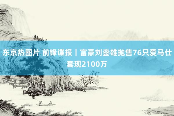 东京热图片 前锋谍报｜富豪刘銮雄抛售76只爱马仕套现2100万