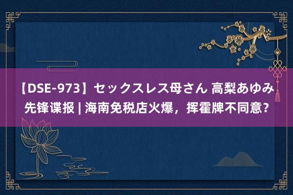 【DSE-973】セックスレス母さん 高梨あゆみ 先锋谍报 | 海南免税店火爆，挥霍牌不同意？