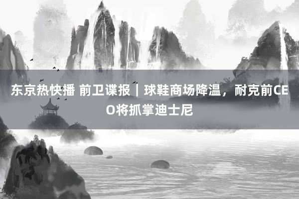 东京热快播 前卫谍报｜球鞋商场降温，耐克前CEO将抓掌迪士尼