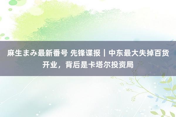 麻生まみ最新番号 先锋谍报｜中东最大失掉百货开业，背后是卡塔尔投资局