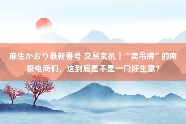 麻生かおり最新番号 交易玄机｜“卖吊牌”的南极电商们，这到底是不是一门好生意？