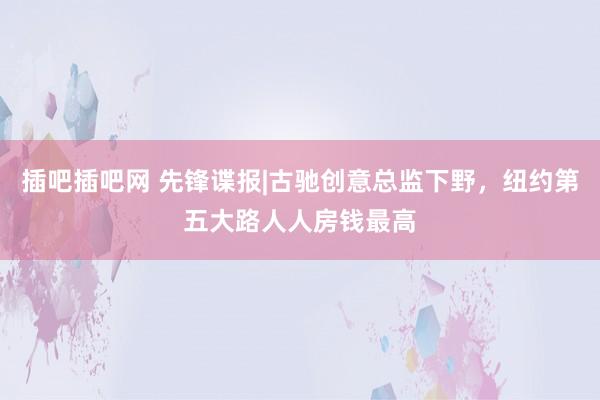 插吧插吧网 先锋谍报|古驰创意总监下野，纽约第五大路人人房钱最高