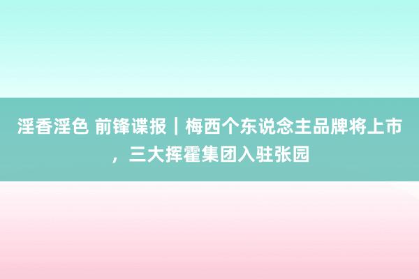 淫香淫色 前锋谍报｜梅西个东说念主品牌将上市，三大挥霍集团入驻张园