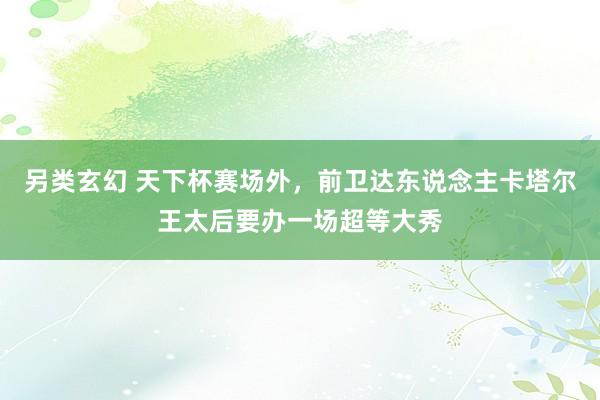 另类玄幻 天下杯赛场外，前卫达东说念主卡塔尔王太后要办一场超等大秀