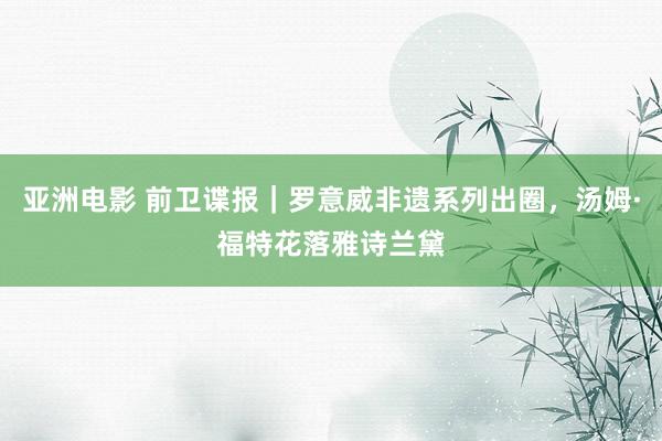 亚洲电影 前卫谍报｜罗意威非遗系列出圈，汤姆·福特花落雅诗兰黛