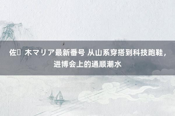 佐々木マリア最新番号 从山系穿搭到科技跑鞋，进博会上的通顺潮水