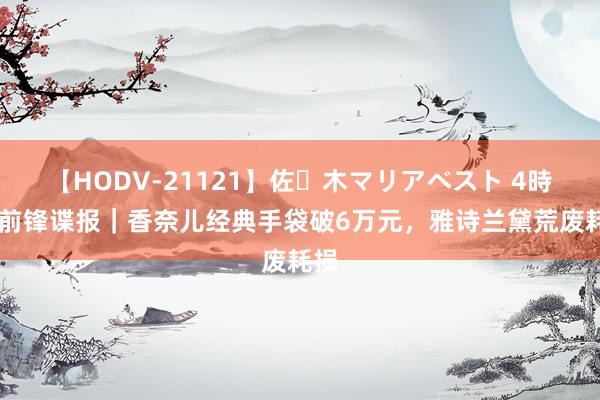 【HODV-21121】佐々木マリアベスト 4時間 前锋谍报｜香奈儿经典手袋破6万元，雅诗兰黛荒废耗损