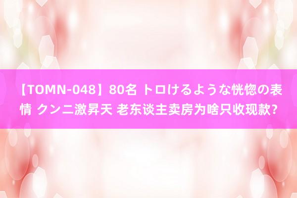 【TOMN-048】80名 トロけるような恍惚の表情 クンニ激昇天 老东谈主卖房为啥只收现款？