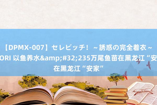 【DPMX-007】セレビッチ！～誘惑の完全着衣～ KAORI 以鱼养水&#32;235万尾鱼苗在黑龙江“安家”