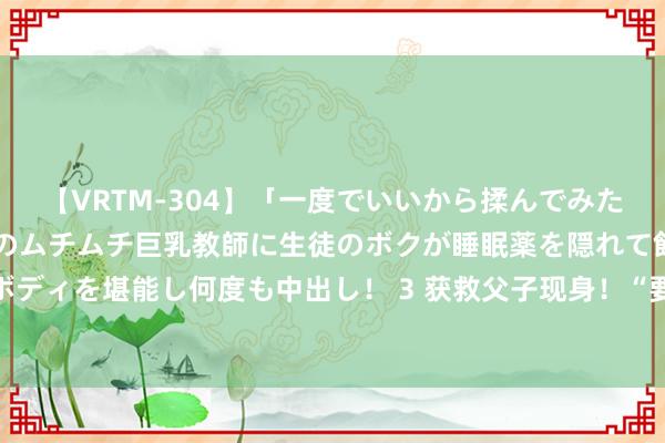 【VRTM-304】「一度でいいから揉んでみたい！」はち切れんばかりのムチムチ巨乳教師に生徒のボクが睡眠薬を隠れて飲ませて、夢の豊満ボディを堪能し何度も中出し！ 3 获救父子现身！“要谢就谢任贤皆”的柳忠鹏：此次念念感谢……