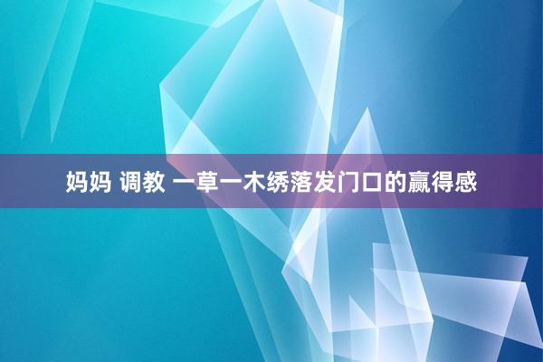 妈妈 调教 一草一木绣落发门口的赢得感