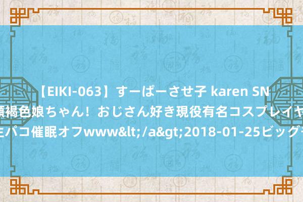 【EIKI-063】すーぱーさせ子 karen SNS炎上騒動でお馴染みのハーフ顔褐色娘ちゃん！おじさん好き現役有名コスプレイヤーの妊娠中出し生パコ催眠オフwww</a>2018-01-25ビッグモーカル&$EIKI119分钟 北京积极鼓励不动产登记跨省通办