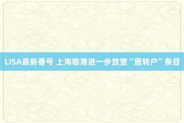 LISA最新番号 上海临港进一步放宽“居转户”条目