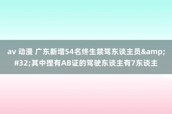 av 动漫 广东新增54名终生禁驾东谈主员&#32;其中捏有AB证的驾驶东谈主有7东谈主