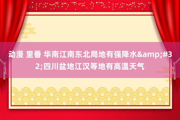 动漫 里番 华南江南东北局地有强降水&#32;四川盆地江汉等地有高温天气