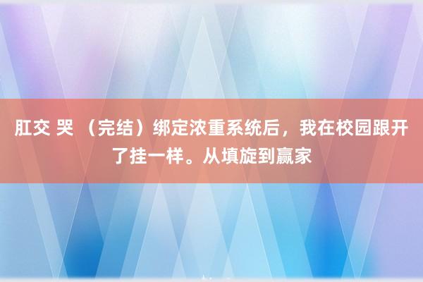 肛交 哭 （完结）绑定浓重系统后，我在校园跟开了挂一样。从填旋到赢家