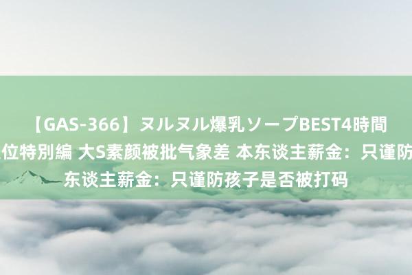 【GAS-366】ヌルヌル爆乳ソープBEST4時間 マットSEX騎乗位特別編 大S素颜被批气象差 本东谈主薪金：只谨防孩子是否被打码