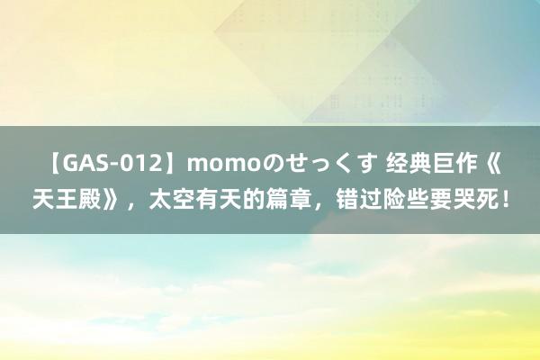 【GAS-012】momoのせっくす 经典巨作《天王殿》，太空有天的篇章，错过险些要哭死！