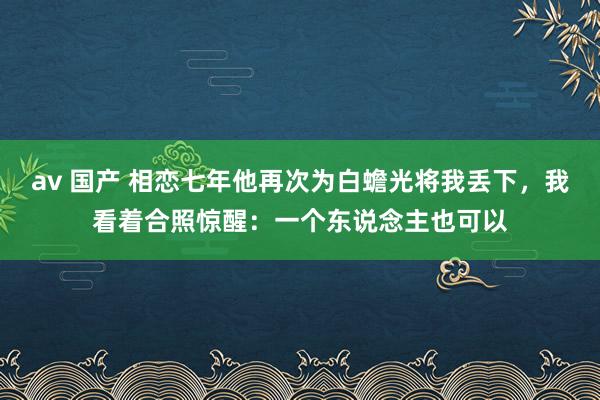 av 国产 相恋七年他再次为白蟾光将我丢下，我看着合照惊醒：一个东说念主也可以