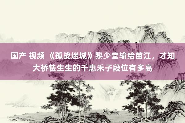 国产 视频 《孤战迷城》黎少堂输给苗江，才知大桥怯生生的千惠禾子段位有多高