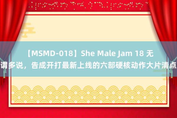 【MSMD-018】She Male Jam 18 无谓多说，告成开打最新上线的六部硬核动作大片清点