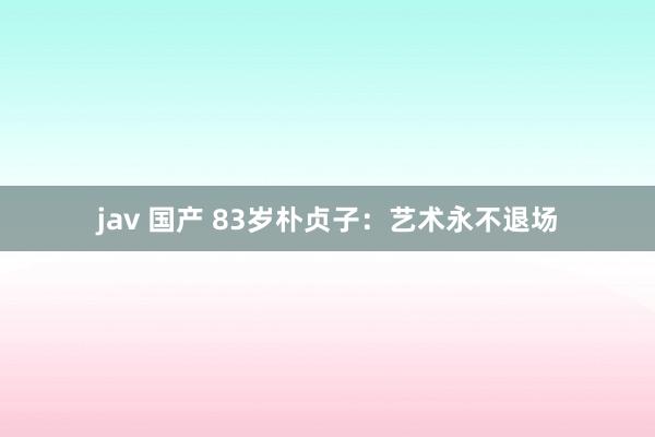 jav 国产 83岁朴贞子：艺术永不退场