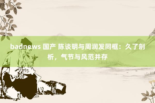 badnews 国产 陈谈明与周润发同框：久了剖析，气节与风范并存