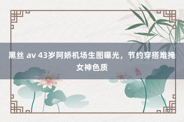 黑丝 av 43岁阿娇机场生图曝光，节约穿搭难掩女神色质