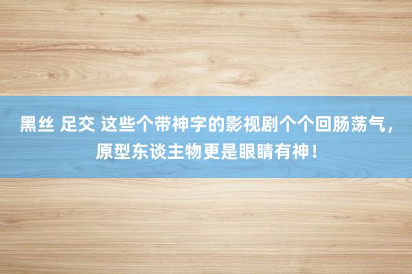 黑丝 足交 这些个带神字的影视剧个个回肠荡气，原型东谈主物更是眼睛有神！