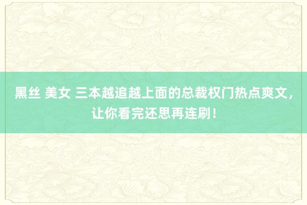 黑丝 美女 三本越追越上面的总裁权门热点爽文，让你看完还思再连刷！