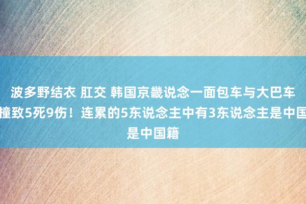 波多野结衣 肛交 韩国京畿说念一面包车与大巴车相撞致5死9伤！连累的5东说念主中有3东说念主是中国籍