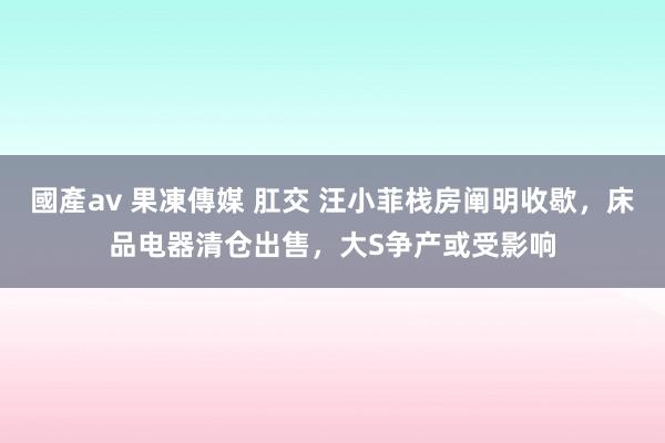 國產av 果凍傳媒 肛交 汪小菲栈房阐明收歇，床品电器清仓出售，大S争产或受影响