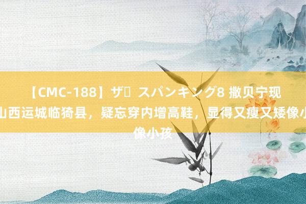 【CMC-188】ザ・スパンキング8 撒贝宁现身山西运城临猗县，疑忘穿内增高鞋，显得又瘦又矮像小孩