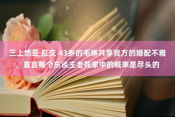 三上悠亚 肛交 43岁的毛琳共享我方的婚配不雅，直言每个东谈主老死家中的概率是尽头的