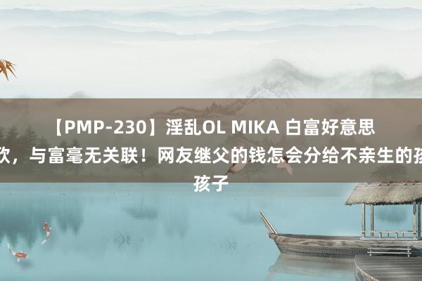 【PMP-230】淫乱OL MIKA 白富好意思乔欣，与富毫无关联！网友继父的钱怎会分给不亲生的孩子