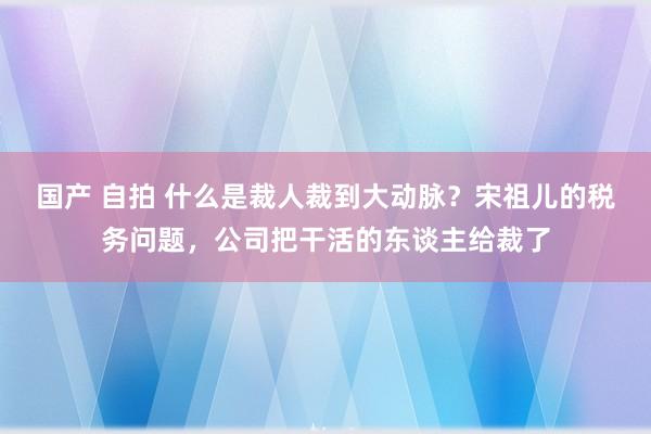 国产 自拍 什么是裁人裁到大动脉？宋祖儿的税务问题，公司把干活的东谈主给裁了