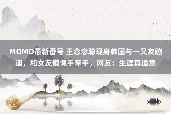 MOMO最新番号 王念念聪现身韩国与一又友蹦迪，和女友懒懒手牵手，网友：生涯真适意