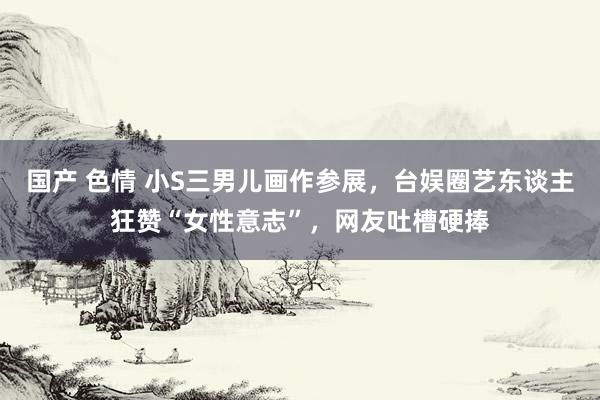 国产 色情 小S三男儿画作参展，台娱圈艺东谈主狂赞“女性意志”，网友吐槽硬捧