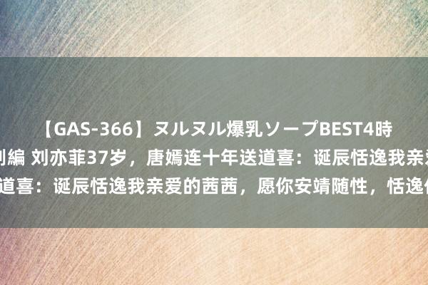 【GAS-366】ヌルヌル爆乳ソープBEST4時間 マットSEX騎乗位特別編 刘亦菲37岁，唐嫣连十年送道喜：诞辰恬逸我亲爱的茜茜，愿你安靖随性，恬逸作念我方！