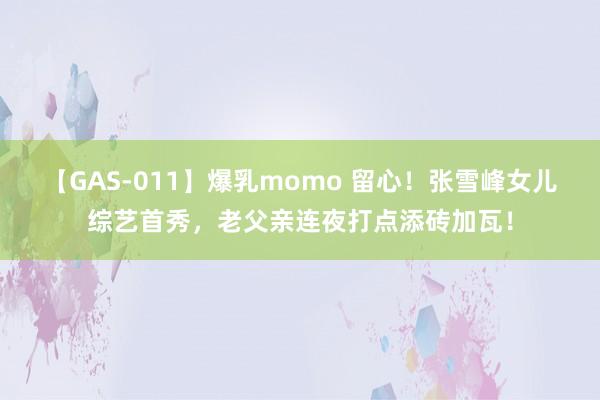 【GAS-011】爆乳momo 留心！张雪峰女儿综艺首秀，老父亲连夜打点添砖加瓦！