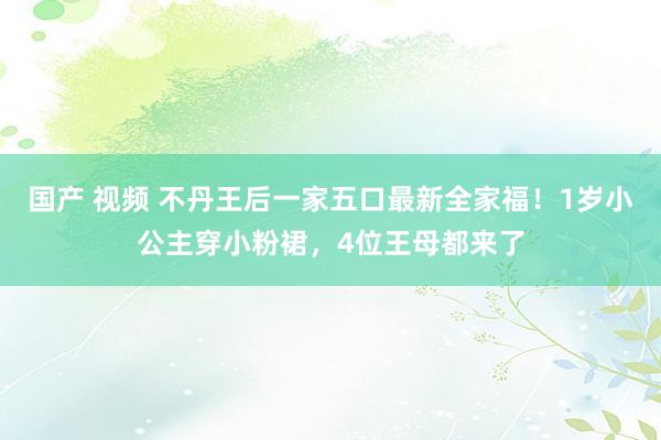 国产 视频 不丹王后一家五口最新全家福！1岁小公主穿小粉裙，4位王母都来了