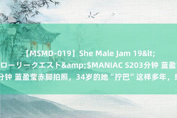 【MSMD-019】She Male Jam 19</a>2008-08-04グローリークエスト&$MANIAC S203分钟 蓝盈莹赤脚拍照，34岁的她“拧巴”这样多年，终靠无餍“上谈”了