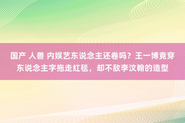 国产 人兽 内娱艺东说念主还卷吗？王一博竟穿东说念主字拖走红毯，却不敌李汶翰的造型