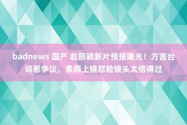 badnews 国产 赵丽颖新片预报曝光！方言台词惹争议，素颜上镜怼脸镜头太信得过