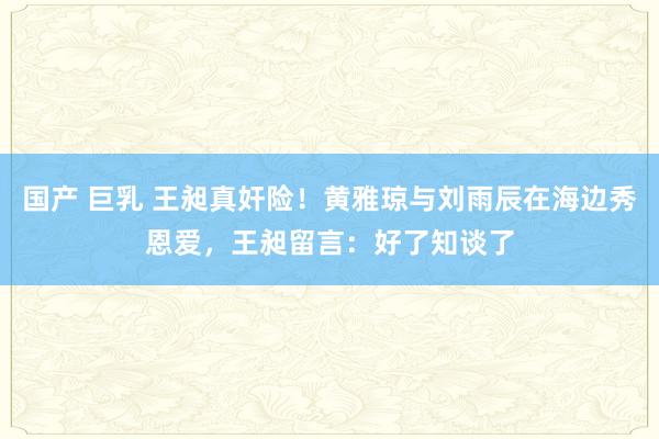 国产 巨乳 王昶真奸险！黄雅琼与刘雨辰在海边秀恩爱，王昶留言：好了知谈了