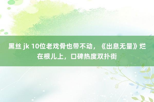 黑丝 jk 10位老戏骨也带不动，《出息无量》烂在根儿上，口碑热度双扑街