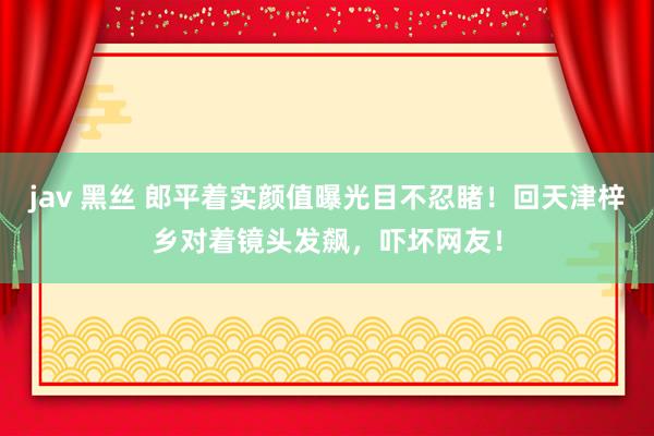 jav 黑丝 郎平着实颜值曝光目不忍睹！回天津梓乡对着镜头发飙，吓坏网友！