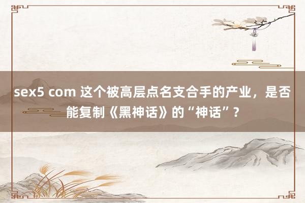 sex5 com 这个被高层点名支合手的产业，是否能复制《黑神话》的“神话”？